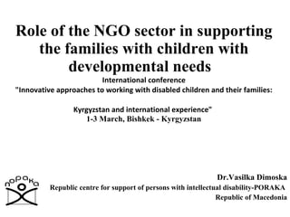 Role of the NGO sector in supporting the families with children with developmental needs    International conference  &quot;Innovative approaches to working with disabled children and their families:  Kyrgyzstan and international experience&quot;   1-3 March, Bishkek - Kyrgyzstan Dr.Vasilka Dimoska Republic centre for support of persons with intellectual disability-PORAKA  Republic of Macedonia 
