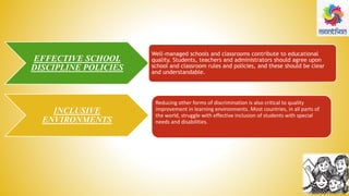 EFFECTIVE SCHOOL
DISCIPLINE POLICIES
INCLUSIVE
ENVIRONMENTS
Well-managed schools and classrooms contribute to educational
quality. Students, teachers and administrators should agree upon
school and classroom rules and policies, and these should be clear
and understandable.
Reducing other forms of discrimination is also critical to quality
improvement in learning environments. Most countries, in all parts of
the world, struggle with effective inclusion of students with special
needs and disabilities.
 