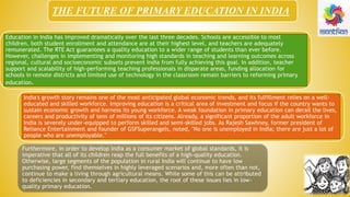 THE FUTURE OF PRIMARY EDUCATION IN INDIA
Education in India has improved dramatically over the last three decades. Schools are accessible to most
children, both student enrollment and attendance are at their highest level, and teachers are adequately
remunerated. The RTE Act guarantees a quality education to a wider range of students than ever before.
However, challenges in implementing and monitoring high standards in teaching and learning outcomes across
regional, cultural and socioeconomic subsets prevent India from fully achieving this goal. In addition, teacher
support and scalability of high-performing teaching professionals in disparate areas, funding allocation for
schools in remote districts and limited use of technology in the classroom remain barriers to reforming primary
education.
India's growth story remains one of the most anticipated global economic trends, and its fulfillment relies on a well-
educated and skilled workforce. Improving education is a critical area of investment and focus if the country wants to
sustain economic growth and harness its young workforce. A weak foundation in primary education can derail the lives,
careers and productivity of tens of millions of its citizens. Already, a significant proportion of the adult workforce in
India is severely under-equipped to perform skilled and semi-skilled jobs. As Rajesh Sawhney, former president of
Reliance Entertainment and founder of GSFSuperangels, noted, "No one is unemployed in India; there are just a lot of
people who are unemployable."
Furthermore, in order to develop India as a consumer market of global standards, it is
imperative that all of its children reap the full benefits of a high-quality education.
Otherwise, large segments of the population in rural India will continue to have low
purchasing power, find themselves in highly leveraged scenarios and, more often than not,
continue to make a living through agricultural means. While some of this can be attributed
to deficiencies in secondary and tertiary education, the root of these issues lies in low-
quality primary education.
 
