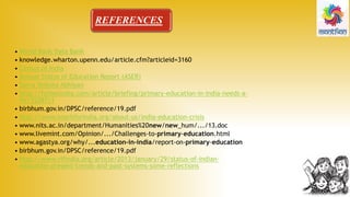 REFERENCES
• World Bank Data Bank
• knowledge.wharton.upenn.edu/article.cfm?articleid=3160
• Census of India
• Annual Status of Education Report (ASER)
• Sarva Shiksha Abhiyan
• http://forbesindia.com/article/briefing/primary-education-in-india-needs-a-
fix/35287/1
• birbhum.gov.in/DPSC/reference/19.pdf
• http://www.teachforindia.org/about-us/india-education-crisis
• www.nits.ac.in/department/Humanities%20new/new_hum/.../13.doc
• www.livemint.com/Opinion/.../Challenges-to-primary-education.html
• www.agastya.org/why/...education-in-india/report-on-primary-education
• birbhum.gov.in/DPSC/reference/19.pdf
• http://www.vifindia.org/article/2013/january/29/status-of-indian-
education-present-trends-and-past-systems-some-reflections
 
