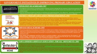 OPERATION BLACKBOARD-1987
• The objective of the scheme is providing students studying in primary settings with the necessary institutional equipment and
instructional material to facilitate their education . In the ninth five year plan the scheme was extended to all upper primary
schools as well.
• Operation Blackboard lacked any element of motivating and supporting teachers. This reflects the centralised, bureaucratic
administration of education, which maintains a large establishment but fails to attend to those central to its effective
functioning
DISTRICT PRIMARY EDUCATION PROGRAMME(DPEP)-1994
• Mobilization for Universalisation Of Elementary Education (UEE) by activating village education committees, teachers,
parents/guardians and linking up with efforts under the Total Literacy Campaign. Cover all qualitative aspects such as school
effectiveness, textbooks, teacher training and improvement in simple reading and learning skills.
• The programme could not successfully provide quality education to the children. The main emphasis was shifted from quality
education to building schools. Lack of proper training of the teachers remains a agony in the programme. The programme
lacked proper counselling of the parents to encourage there children to study.
MID DAY MEAL SCHEME-1995
• The primary objective of the scheme is to provide hot cooked meal to children of primary and upper primary classes. with other
objectives of improving nutritional status of children, encouraging poor children, belonging to disadvantaged sections, to attend
school more regularly and help them concentrate on classroom activities, thereby increasing the enrolment, retention and
attendance rates.
• Poor quality and inadequate nutrition of food is a common problem. Lack of monitoring over the schools in the
distant villages. The Ministry of Human Resource Development has confirmed that 95 per cent of meal samples
prepared by NGOs in Delhi did not meet nutritional standards in 2010-12 .
SARVA SHIKSHA ABHIYAAN (EDUCATION FOR ALL MOVEMENT)- 2001
• Programme by the Government of India aimed at the universalization of elementary education "in a time bound manner", as
mandated by the 86th amendment to the Constitution of India making free education to children aged 6–14 (estimated to be
205 million in number in 2001) a fundamental right .
• Inadequate number of teaching staff in the DIET (District Institute of Educational Training), leading to significant shortfall in
training activities, while some schools overstaffed. Almost 0.5% primary schools had no buildings while 1.6 per cent primary and
upper primary schools functioned from kuchha structures. Shortage of power meant no computer education for upper primary
schools.
GOVERNMENT INITIATIVES IN IMPROVING PRIMARY EDUCATION
 