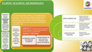 FLAWED TEACHING METHODOLOGY
Teachers in
primary
schools
emphasises
more on
copying
rather to
make things
understand
able to the
students
. Children of
second and
third level
are not able
to read
individual
words but
they can
copy a
paragraph
from book
neatly.
The most important aspect of the approach is
attitude of the teacher, which should be that
learning is a form of play which fosters the
blossoming of the child’s natural development.
Learning should and can be made interesting,
enjoyable, fun
Purchase,
production
and
replacemen
t of books
and
teaching
materials
for the new
classes
IMPACT- A BETTER QUALITY OF EDUCATION
SHALL BE IMPARTED . A QUALITY TEACHER STUDENT
INTERACTION SHALL BE ENTERTAINED.
IMPACT CRITERIA
AGGREGATE GRADE
OF ENROLED
STUDENTS
IMPROVEMENTS IN
INTELLECTUAL,
PHYSICAL AND
SOCIAL ATTRIBUTES
SINLGE HANDED JOB
LOW TEACHER TO
STUDENT RATIO
INCENTIVES FOR
TEACHERS
•Teachers shall not be
made to do any task
other than teaching. This
deviates the input from
the teacher
•Teacher can get to know
the individual students
better which allows
them to better identify
areas where the student
needs help.
•Teachers shall be
rewarded on regular basis
to emphasise interest in
teaching.
 