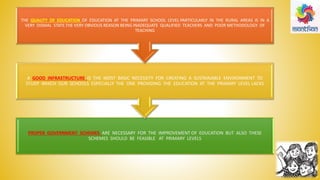 PROPER GOVERNMENT SCHEMES ARE NECESSARY FOR THE IMPROVEMENT OF EDUCATION BUT ALSO THESE
SCHEMES SHOULD BE FEASIBLE AT PRIMARY LEVELS
A GOOD INFRASTRUCTURE IS THE MOST BASIC NECESSITY FOR CREATING A SUSTAINABLE ENVIRONMENT TO
STUDY WHICH OUR SCHOOLS ESPECIALLY THE ONE PROVIDING THE EDUCATION AT THE PRIMARY LEVEL LACKS
THE QUALITY OF EDUCATION OF EDUCATION AT THE PRIMARY SCHOOL LEVEL PARTICULARLY IN THE RURAL AREAS IS IN A
VERY DISMAL STATE.THE VERY OBVIOUS REASON BEING INADEQUATE QUALIFIED TEACHERS AND POOR METHODOLOGY OF
TEACHING
 
