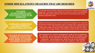 OTHER MISCELLANEOUS MEASURES THAT ARE REQUIRED
TEACHER
ACCOUNTABILITY AND
INCENTIVES NEED TO BE
IMPROVED
INCREASING RESOURCES
CAN HELP IMPROVE
INSTRUCTIONAL QUALITY
TEACHER DEVELOPMENT
PATHWAYS NEED TO BE
MADE MORE ACCESSIBLE
AND MORE EFFECTIVE
In India high rates of teacher absence and low levels of effort have long been
recognised as having a major deleterious impact on school learning(PROBE,
1999). Although teacher absence rates seem to be declining, they remain
relatively high (ASER, 2011).
Additional teaching resources could also contribute to building a more systematic
and effective remedial learning system, which is needed in both government and
private schools .The need is particularly acute given the continued push to
reduce the number of out-of-school-children, which has led to a rise in
the number of over-age children, particularly at lower levels of schooling.
The framework for teacher development needs to be strengthened.
For example, one survey found that less than half of teachers could
provide the correct definition of difficult words and meaningfully
summarise fourth-grade text, while four out of five teachers
admitted to having problems with their students’ math queries .
 