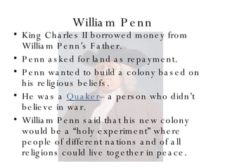 William Penn King Charles II borrowed money from William Penn’s Father. Penn asked for land as repayment. Penn wanted to build a colony based on his religious beliefs. He was a  Quaker – a person who didn’t believe in war. William Penn said that his new colony would be a “holy experiment” where people of different nations and of all religions could live together in peace. 