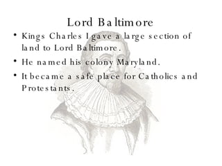 Lord Baltimore Kings Charles I gave a large section of land to Lord Baltimore. He named his colony Maryland. It became a safe place for Catholics and Protestants.  