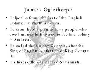 James Oglethorpe Helped to found the last of the English Colonies in North America. He thought of a plan to have people who owed money in England to live in a colony in America. He called the Colony Georgia, after the King of England at that time, King George II. His first settle was named Savannah. 