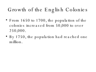 Growth of the English Colonies From 1650 to 1700, the population of the colonies increased from 50,000 to over 250,000. By 1750, the population had reached one million. 