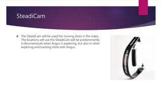 SteadiCam
 The SteadiCam will be used the moving shots in the video.
The locations will use the SteadiCam will be predominantly
in Bournemouth when Angus is exploring, but also in other
exploring and tracking shots with Angus.
 