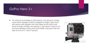 GoPro Hero 3+
 For some of my footage on all locations, I am going to include
some GoPro footage. It will be strapped to Angus’ chest and I
will need to edit together the shots taken by the GoPro and
those of Angus himself, not wearing it. The reason I want to mix
the shots between GoPro and Canon 600D is because I like the
idea of a mix of 1st and 3rd person.
 