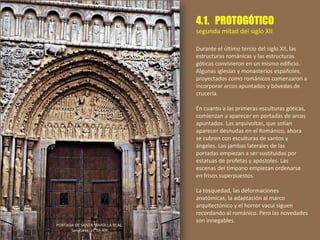 4.1. PROTOGÓTICO
segunda mitad del siglo XII
Durante el último tercio del siglo XII, las
estructuras románicas y las estructuras
góticas convivieron en un mismo edificio.
Algunas iglesias y monasterios españoles,
proyectados como románicos comenzaron a
incorporar arcos apuntados y bóvedas de
crucería.
En cuanto a las primeras esculturas góticas,
comienzan a aparecer en portadas de arcos
apuntados. Las arquivoltas, que solían
aparecer desnudas en el Románico, ahora
se cubren con esculturas de santos y
ángeles. Las jambas laterales de las
portadas empiezan a ser sustituidas por
estatuas de profetas y apóstoles. Las
escenas del tímpano empiezan ordenarse
en frisos superpuestos.
La tosquedad, las deformaciones
anatómicas, la adaptación al marco
arquitectónico y el horror vacui siguen
recordando al románico. Pero las novedades
son innegables.
PORTADA DE SANTA MARÍA LA REAL.
Sangüesa, ss. XII-XIII.
 