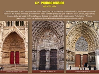 4.2. PERIODO CLÁSICO
siglos XIII y XIV
La escultura gótica alcanza su mayor auge en los siglos XIII y XIV, donde sigue predominando la escultura monumental
heredada del mundo románico, especialmente en las fachadas principales y en particular en las jambas, arquivoltas y
tímpano de las portadas. En Francia hay que destacar las portadas de las catedrales de París, Reims y Amiens.
La escultura camina hacia el naturalismo y la independencia del marco arquitectónico.
CATEDRAL DE AMIENS. S. XIII CATEDRAL DE PARÍS. S. XIII CATEDRAL DE REIMS. S. XIII
 