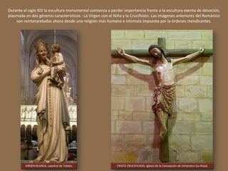 Durante el siglo XIV la escultura monumental comienza a perder importancia frente a la escultura exenta de devoción,
plasmada en dos géneros característicos : La Virgen con el Niño y la Crucifixión. Las imágenes anteriores del Románico
son reinterpretadas ahora desde una religión más humana e intimista impuesta por la órdenes mendicantes.
VIRGEN BLANCA, catedral de Toledo. CRISTO CRUCIFICADO, Iglesia de la Concepción de Ochánduri (La Rioja)
 