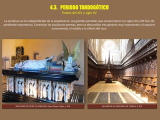 4.3. PERIODO TARDOGÓTICO
finales del XIV y siglo XV
La escultura se ha independizado de la arquitectura. Las grandes portadas que caracterizaron los siglos XII y XIII han ido
perdiendo importancia. Continúan las esculturas exentas, pero se desarrollan tres géneros muy importantes: el sepulcro
monumental, el retablo y la sillería del coro.
SEPULCRO DE FELIPE EL ATREVIDO. Claus Sluter, Dijon, s. XIV. SILLERÍA DE LA CATEDRAL DE TUDELA. S. XVI.
 