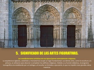 5. SIGNIFICADO DE LAS ARTES FIGURATIVAS.
Las manifestaciones artísticas de esa época fueran esencialmente religiosas.
La arquitectura (iglesias, catedrales y monasterios) ocupó un lugar fundamental. Las demás artes, como la escultura y la
pintura, se utilizaron para decorar o completar los edificios religiosos. Debido a su función didáctica, el programa
iconográfico era establecido por un teólogo y el escultor se limitaba a ejecutarlo, lo que no impidió crear grandes obras
maestras.
 