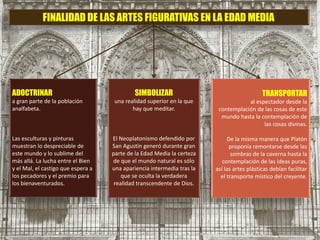 FINALIDAD DE LAS ARTES FIGURATIVAS EN LA EDAD MEDIA
ADOCTRINAR
a gran parte de la población
analfabeta.
Las esculturas y pinturas
muestran lo despreciable de
este mundo y lo sublime del
más allá. La lucha entre el Bien
y el Mal, el castigo que espera a
los pecadores y el premio para
los bienaventurados.
SIMBOLIZAR
una realidad superior en la que
hay que meditar.
El Neoplatonismo defendido por
San Agustín generó durante gran
parte de la Edad Media la certeza
de que el mundo natural es sólo
una apariencia intermedia tras la
que se oculta la verdadera
realidad transcendente de Dios.
TRANSPORTAR
al espectador desde la
contemplación de las cosas de este
mundo hasta la contemplación de
las cosas divinas.
De la misma manera que Platón
proponía remontarse desde las
sombras de la caverna hasta la
contemplación de las ideas puras,
así las artes plásticas debían facilitar
el transporte místico del creyente.
 
