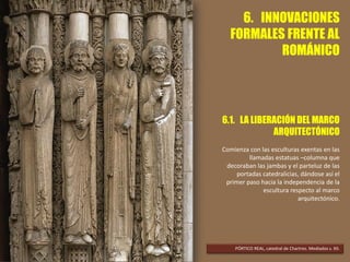6. INNOVACIONES
FORMALES FRENTE AL
ROMÁNICO
6.1. LA LIBERACIÓN DEL MARCO
ARQUITECTÓNICO
Comienza con las esculturas exentas en las
llamadas estatuas –columna que
decoraban las jambas y el parteluz de las
portadas catedralicias, dándose así el
primer paso hacia la independencia de la
escultura respecto al marco
arquitectónico.
PÓRTICO REAL, catedral de Chartres. Mediados s. XII.
 