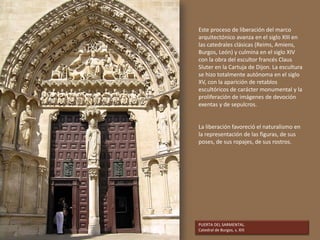 PUERTA DEL SARMENTAL.
Catedral de Burgos, s. XIII
Este proceso de liberación del marco
arquitectónico avanza en el siglo XIII en
las catedrales clásicas (Reims, Amiens,
Burgos, León) y culmina en el siglo XIV
con la obra del escultor francés Claus
Sluter en la Cartuja de Dijon. La escultura
se hizo totalmente autónoma en el siglo
XV, con la aparición de retablos
escultóricos de carácter monumental y la
proliferación de imágenes de devoción
exentas y de sepulcros.
La liberación favoreció el naturalismo en
la representación de las figuras, de sus
poses, de sus ropajes, de sus rostros.
 