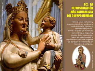6.2. LA
REPRESENTACIÓN
MÁS NATURALISTA
DEL CUERPO HUMANO
Frente al canon rechoncho y
desproporcionado del románico, la
estilización de las figuras y el
redondeo de sus líneas.
Frente a la rigidez y el hieratismo
del románico, la elegancia y
suavidad de los movimientos.
Frente a la inexpresividad, la
captación más natural de los gestos
y la expresión de sentimientos en
los rostros de las figuras.
VIRGENBLANCA,catedraldeToledo,s.XIV
VIRGENDEGER,Cataluña,s.XII
 