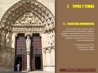 7. TIPOS Y TEMAS
7.1. ESCULTURA MONUMENTAL
Es la escultura que se aplica sobre la
arquitectura de las catedrales: capiteles,
gárgolas y, especialmente, en las portadas.
Predomina durante los siglos XII y XIII. Las
portadas se organizan en torno a tres
temas fundamentales:
• Portadas del Juicio Final.
• Portadas de la Virgen.
• Portadas de santos.
PUERTA DEL SARMENTAL. Catedral de Burgos, s. XIII
 