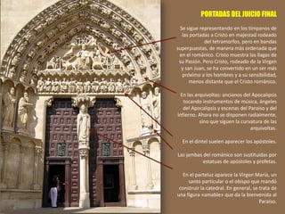 PORTADAS DEL JUICIO FINAL
Se sigue representando en los tímpanos de
las portadas a Cristo en majestad rodeado
del tetramorfos, pero en bandas
superpuestas, de manera más ordenada que
en el románico. Cristo muestra las llagas de
su Pasión. Pero Cristo, rodeado de la Virgen
y san Juan, se ha convertido en un ser más
próximo a los hombres y a su sensibilidad,
menos distante que el Cristo románico.
En las arquivoltas: ancianos del Apocalipsis
tocando instrumentos de música, ángeles
del Apocalipsis y escenas del Paraíso y del
Infierno. Ahora no se disponen radialmente,
sino que siguen la curvatura de las
arquivoltas.
En el dintel suelen aparecer los apóstoles.
Las jambas del románico son sustituidas por
estatuas de apóstoles y profetas.
En el parteluz aparece la Virgen María, un
santo particular o el obispo que mandó
construir la catedral. En general, se trata de
una figura «amable» que da la bienvenida al
Paraíso.
 
