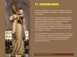 7.2. ESCULTURA EXENTA.
Durante los siglos XIV y XV comienza a proliferar la escultura
exenta en dos géneros característicos: La Virgen con el Niño y
la Crucifixión.
En lo que se refiere a la Virgen, su representación románica
como Madre de Dios (“Theotokos”), en la que ésta es casi una
excusa para representar a Jesús a modo de trono (pues
ambos no mantienen ninguna comunicación,
representándose a Jesús en su naturaleza divina, y no como
niño dependiente de su madre), es sustituida por una Virgen
más humana, sentada, o de pie, en ocasiones ya sola con el
niño cogido con un brazo.
Jesús se manifiesta ya en su naturaleza humana, y no divina, y
se presenta como un niño atento a su madre y en una actitud
de comunicación con ella, ambos juegan o se acarician, lo
que, a la vez permite un mayor juego formal frente al
estatismo del románico.
VIRGEN BLANCA, catedral de Toledo, s. XIV
 