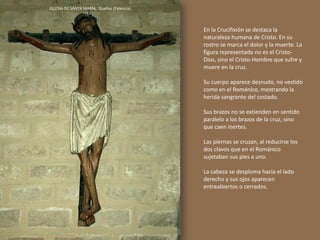 En la Crucifixión se destaca la
naturaleza humana de Cristo. En su
rostro se marca el dolor y la muerte. La
figura representada no es el Cristo-
Dios, sino el Cristo-Hombre que sufre y
muere en la cruz.
Su cuerpo aparece desnudo, no vestido
como en el Románico, mostrando la
herida sangrante del costado.
Sus brazos no se extienden en sentido
paralelo a los brazos de la cruz, sino
que caen inertes.
Las piernas se cruzan, al reducirse los
dos clavos que en el Románico
sujetaban sus pies a uno.
La cabeza se desploma hacia el lado
derecho y sus ojos aparecen
entreabiertos o cerrados.
IGLESIA DE SANTA MARÍA, Dueñas (Palencia)
 