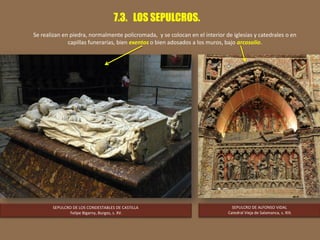 7.3. LOS SEPULCROS.
Se realizan en piedra, normalmente policromada, y se colocan en el interior de iglesias y catedrales o en
capillas funerarias, bien exentos o bien adosados a los muros, bajo arcosolio.
SEPULCRO DE LOS CONDESTABLES DE CASTILLA
Felipe Bigarny, Burgos, s. XV.
SEPULCRO DE ALFONSO VIDAL
Catedral Vieja de Salamanca, s. XIII.
 