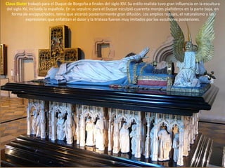 Claus Sluter trabajó para el Duque de Borgoña a finales del siglo XIV. Su estilo realista tuvo gran influencia en la escultura
del siglo XV, incluida la española. En su sepulcro para el Duque esculpió cuarenta monjes plañideros en la parte baja, en
forma de encapuchados, tema que alcanzó posteriormente gran difusión. Los amplios ropajes, el naturalismo y las
expresiones que enfatizan el dolor y la tristeza fueron muy imitados por los escultores posteriores.
 