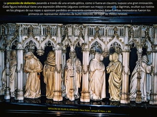 La procesión de dolientes pasando a través de una arcada gótica, como si fuera un claustro, supuso una gran innovación.
Cada figura individual tiene una expresión diferente (algunos contraen sus manos o secan sus lágrimas, ocultan sus rostros
en los pliegues de sus ropas o aparecen perdidos en reverente contemplación). Estas tumbas innovadoras fueron los
primeros en representar dolientes de bulto redondo, en lugar de medio-relieves
 