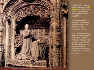 En España, los mejores
sepulcros son obra de Gil
de Siloé, un escultor del
siglo XV que recoge la
influencia del realismo
borgoñón.
Su estilo es realista,
recargado, decorativo y
muy minucioso y está
dotado de un gran
virtuosismo técnico.
En la Cartuja de Miraflores
realizó el sepulcro exento
para Juan II e Isabel de
Portugal y el sepulcro bajo
arcosolio para el infante
don Alfonso, ambos en
alabastro. Fueron
encargados por Isabel la
Católica para sus padres y
su hermano.
SEPULCRO DEL INFANTE DON ALFONSO. Cartuja de Miraflores. Gil de Siloé, s. XV.
 