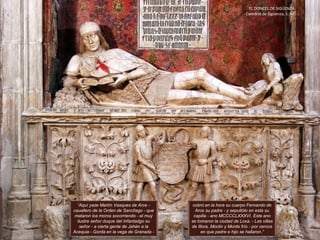 EL DONCEL DE SIGÜENZA.
Catedral de Sigüenza, s. XV.
“Aquí yaze Martín Vasques de Arce -
cauallero de la Orden de Sanctiago - que
mataron los moros socorriendo - el muy
ilustre señor duque del Infantadgo su
señor - a cierta gente de Jahén a la
Acequia - Gorda en la vega de Granada -
cobró en la hora su cuerpo Fernando de
Arce su padre - y sepultólo en esta su
capilla - ano MCCCCLXXXVI. Este ano
se tomaron la ciudad de Loxa. - Las villas
de Illora, Moclin y Monte frío - por cercos
en que padre e hijo se hallaron.”
 