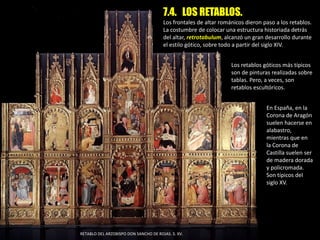 7.4. LOS RETABLOS.
Los frontales de altar románicos dieron paso a los retablos.
La costumbre de colocar una estructura historiada detrás
del altar, retrotabulum, alcanzó un gran desarrollo durante
el estilo gótico, sobre todo a partir del siglo XIV.
En España, en la
Corona de Aragón
suelen hacerse en
alabastro,
mientras que en
la Corona de
Castilla suelen ser
de madera dorada
y policromada.
Son típicos del
siglo XV.
Los retablos góticos más típicos
son de pinturas realizadas sobre
tablas. Pero, a veces, son
retablos escultóricos.
RETABLO DEL ARZOBISPO DON SANCHO DE ROJAS. S. XV.
 