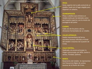 ÁTICO.
Parte superior de la calle central de un
retablo. Suele ser el lugar elegido para
disponer un calvario.
GUARDAPOLVOS.
Pieza o saledizo que enmarca un
retablo tanto por los laterales como
por la parte superior, con la misión de
protegerlo del polvo
CUERPO.
Cada uno de los pisos o de las
divisiones horizontales de un retablo.
CALLES LATERALES.
Suelen representarse de forma
narrativa escenas referidas al titular
del retablo o escenas de la pasión de
Cristo.
CALLE CENTRAL.
Dedicada a la escena principal, la
Virgen entronizada con Niño, santos o
santas, Trinidad, Epifanía.
BANCO.
Basamento del retablo. Se representan
con frecuencia efigies de santos,
escenas de la Pasión de Cristo.
RETABLO DE LA IGLESIA DE SAN PABLO, Zaragoza, Damián Forment, s. XVI.
 