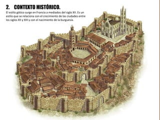 2. CONTEXTO HISTÓRICO.
El estilo gótico surge en Francia a mediados del siglo XII. Es un
estilo que se relaciona con el crecimiento de las ciudades entre
los siglos XII y XIII y con el nacimiento de la burguesía.
 