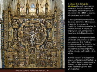 El retablo de la Cartuja de
Miraflores (Burgos), elaborado en
madera, es una obra maestra del
arte español. Realizado por Gil de
Siloé entre 1496 y 1499, se organiza
a la manera de un gran tapiz.
El rectángulo del tapiz se divide en
dos zonas claramente diferenciadas.
La superior se centra en la
Crucifixión, donde Cristo es el eje de
simetría principal. A sus pies, la
Virgen y San Juan, configurando el
típico tema de la Déesis bizantina.
Un gran círculo de ángeles rodea la
Crucifixión. En su interior se recrean
cuatro escenas de la Pasión en
círculos menores. Por el exterior del
círculo y en otros cuatro círculos
aparecen los cuatro evangelistas y,
junto a ellos, los cuatro padres de la
Iglesia.
A ambos lados de la cruz aparecen
las personificaciones de Dios Padre y
del Espíritu Santo, representando la
Trinidad. Un poco más allá, San
Pedro y San Pablo, pilares de la
Iglesia católica.
RETABLO DE LA CARTUJA DE MIRAFLORES. Gil de Siloé, s. XV.
 