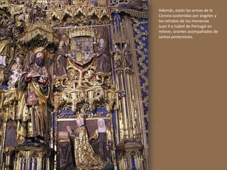 Además, están las armas de la
Corona sostenidas por ángeles y
los retratos de los monarcas
Juan II e Isabel de Portugal en
relieve, orantes acompañados de
santos protectores.
 