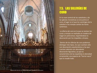 7.5. LAS SILLERÍAS DE
CORO
En la nave central de las catedrales y de
las iglesias monásticas se encuentra el
coro, el lugar en el que los canónigos de la
catedral o los monjes cantan las horas
canónicas.
La sillería del coro en la que se sientan los
curas y monjes se realizaba en madera de
nogal sin policromar, repartiéndose la
decoración por los respaldos y brazos.
Dentro de las sillerías de coro podemos
distinguir dos tipos, los que cuentan sólo
con decoración arquitectónica y las que
cuentan además con abundante
decoración figurativa, ya que es
característico de las españolas la densidad
ornamental, esa especie de “horror vacui”
que lo invade todo.
Sillería del coro en la catedral de Ávila, situada en el crucero.
 