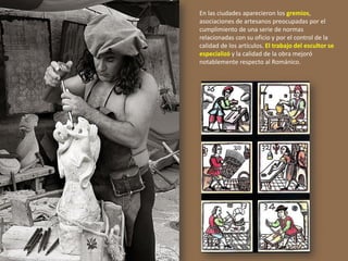 En las ciudades aparecieron los gremios,
asociaciones de artesanos preocupadas por el
cumplimiento de una serie de normas
relacionadas con su oficio y por el control de la
calidad de los artículos. El trabajo del escultor se
especializó y la calidad de la obra mejoró
notablemente respecto al Románico.
 
