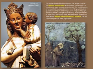 Un importante fenómeno religioso fue la aparición de
las órdenes mendicantes: franciscanos y dominicos. Al
contrario que las órdenes tradicionales, no preconizaban
el aislamiento, sino la actuación en la ciudad. Las ideas
de dominicos y franciscanos de amor a la humanidad y a
la naturaleza como reflejo de la grandeza de Dios dieron
lugar a una religión más sentimental y humana, con un
claro reflejo en las artes figurativas.
VIRGEN BLANCA.
Catedral de Toledo.
SAN FRANCISCO BENDICIENDO A LOS PÁJAROS
 