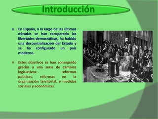    En España, a lo largo de las últimas
    décadas se han recuperado las
    libertades democráticas, ha habido
    una descentralización del Estado y
    se ha configurado un país
    moderno.

   Estos objetivos se han conseguido
    gracias a una serie de cambios
    legislativos:              reformas
    políticas,    reformas      en   la
    organización territorial, y medidas
    sociales y económicas.
 