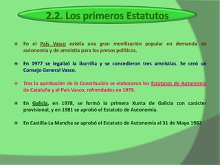    En el País Vasco existía una gran movilización popular en demanda de
    autonomía y de amnistía para los presos políticos.

   En 1977 se legalizó la ikurriña y se concedieron tres amnistías. Se creó un
    Consejo General Vasco.

   Tras la aprobación de la Constitución se elaboraron los Estatutos de Autonomía
    de Cataluña y el País Vasco, refrendados en 1979.

   En Galicia, en 1978, se formó la primera Xunta de Galicia con carácter
    provisional, y en 1981 se aprobó el Estatuto de Autonomía.

   En Castilla-La Mancha se aprobó el Estatuto de Autonomía el 31 de Mayo 1982
 