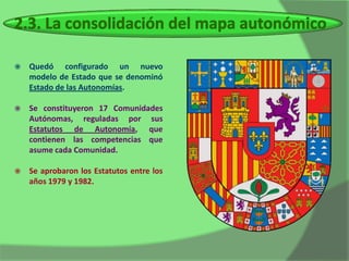    Quedó configurado un nuevo
    modelo de Estado que se denominó
    Estado de las Autonomías.

   Se constituyeron 17 Comunidades
    Autónomas, reguladas por sus
    Estatutos de Autonomía, que
    contienen las competencias que
    asume cada Comunidad.

   Se aprobaron los Estatutos entre los
    años 1979 y 1982.
 