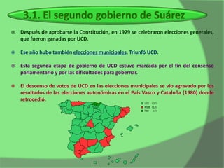    Después de aprobarse la Constitución, en 1979 se celebraron elecciones generales,
    que fueron ganadas por UCD.

   Ese año hubo también elecciones municipales. Triunfó UCD.

   Esta segunda etapa de gobierno de UCD estuvo marcada por el fin del consenso
    parlamentario y por las dificultades para gobernar.

   El descenso de votos de UCD en las elecciones municipales se vio agravado por los
    resultados de las elecciones autonómicas en el País Vasco y Cataluña (1980) donde
    retrocedió.
 