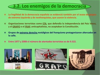    La fragilidad de la democracia española se evidenció también por el acoso de grupos
    de extrema izquierda y de neofranquistas, que usaron la violencia.

   Organizaciones terroristas como ETA, que defendía la independencia del País Vasco,
    y el GRAPO o el FRAP, anticapitalistas, no aceptaban la Constitución.

   Grupos de extrema derecha nostálgicos del franquismo protagonizaron altercados en
    la calle.

   Entre 1977 y 2008 el número de atentados terroristas es de 9.522.
 