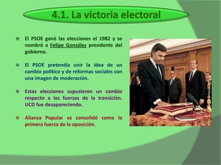    El PSOE ganó las elecciones el 1982 y se
    nombró a Felipe González presidente del
    gobierno.

   El PSOE pretendía unir la idea de un
    cambio político y de reformas sociales con
    una imagen de moderación.

   Estas elecciones supusieron un cambio
    respecto a las fuerzas de la transición.
    UCD fue desapareciendo.

   Alianza Popular se consolidó como la
    primera fuerza de la oposición.
 