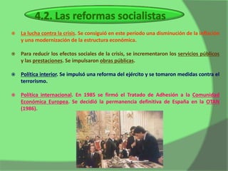    La lucha contra la crisis. Se consiguió en este período una disminución de la inflación
    y una modernización de la estructura económica.

   Para reducir los efectos sociales de la crisis, se incrementaron los servicios públicos
    y las prestaciones. Se impulsaron obras públicas.

   Política interior. Se impulsó una reforma del ejército y se tomaron medidas contra el
    terrorismo.

   Política internacional. En 1985 se firmó el Tratado de Adhesión a la Comunidad
    Económica Europea. Se decidió la permanencia definitiva de España en la OTAN
    (1986).
 