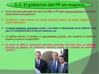    En las elecciones generales de marzo de 2000, el PP logró mayoría absoluta y José María
    Aznar formó nuevo gobierno.

   Se llevaron a cabo reformas en materia educativa, laboral, de política migratoria y de
    lucha antiterrorista.

   La buena coyuntura económica ayudó a consolidar la disminución de la inflación y del
    paro, el crecimiento de la renta por habitante, etc.

   En política exterior, se produjo un acercamiento a EE.UU., que comportó el apoyo de
    España a la guerra en Irak (2003).

   En marzo de 2004 se convocaron elecciones generales. Tres días antes, un atentado
    terrorista en Madrid, de orientación islamista, originó una situación de conmoción
    nacional.
 