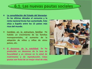    La consolidación del Estado del bienestar.
    En las últimas décadas el consumo y la
    renta nacional bruta han aumentado. Esto
    sitúa a España entre los 15 países más
    ricos del mundo.

   Cambios en la estructura familiar. Ha
    habido un crecimiento de las familias
    monoparentales, el aumento de la
    adopción de niños y niñas de otros
    países, etc.

   El descenso de la natalidad. Se ha
    producido un descenso de la tasa de
    fecundidad y un retraso en la edad de
    matrimonio y de reproducción. Estas
    pautas son fruto de un mejor nivel de vida.
 