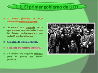    El nuevo gobierno de UCD
    emprendió medidas urgentes:

   Se nombró una ponencia, en la
    que estaban representadas todas
    las fuerzas parlamentarias, que
    redactó una Constitución.

   Se abordó la crisis económica.

   Se realizó una reforma tributaria.

   Se decretó una segunda amnistía
    para los presos por delitos
    políticos.
 